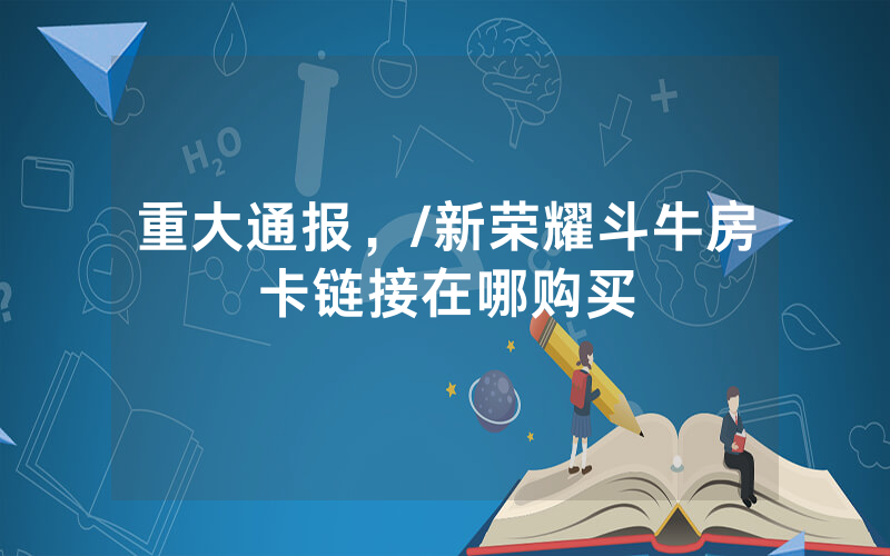 重大通报，/新荣耀斗牛房卡链接在哪购买