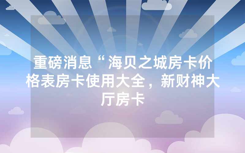 重磅消息“海贝之城房卡价格表房卡使用大全，新财神大厅房卡