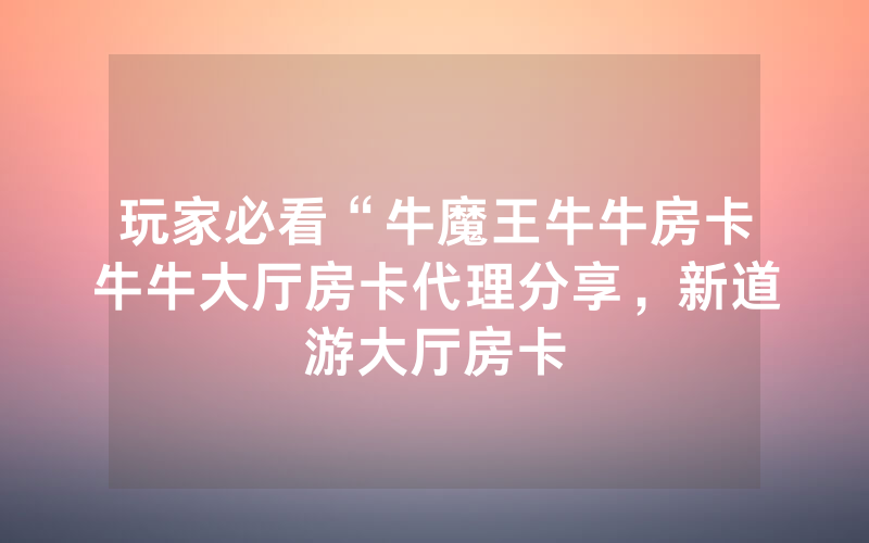 玩家必看“牛魔王牛牛房卡牛牛大厅房卡代理分享，新道游大厅房卡