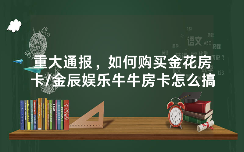 重大通报，如何购买金花房卡/金辰娱乐牛牛房卡怎么搞