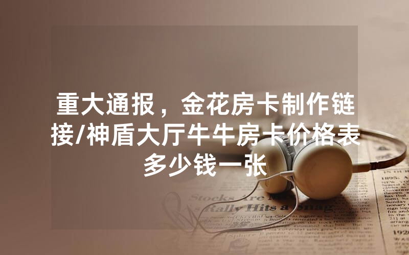 重大通报，金花房卡制作链接/神盾大厅牛牛房卡价格表多少钱一张