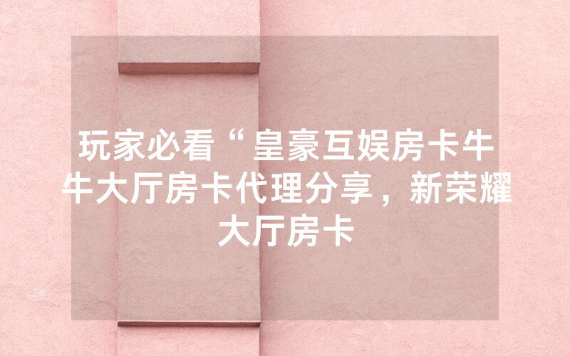 玩家必看“皇豪互娱房卡牛牛大厅房卡代理分享，新荣耀大厅房卡