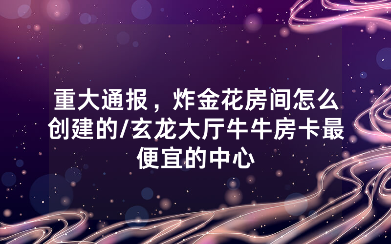 重大通报，炸金花房间怎么创建的/玄龙大厅牛牛房卡最便宜的中心