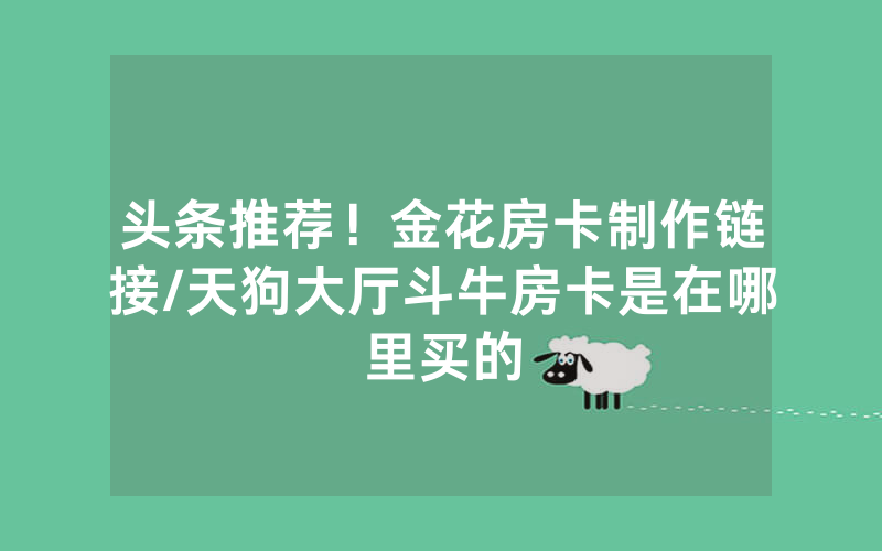 头条推荐！金花房卡制作链接/天狗大厅斗牛房卡是在哪里买的