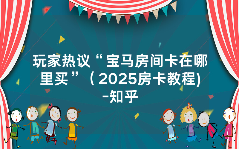 玩家热议“宝马房间卡在哪里买”（2025房卡教程)-知乎