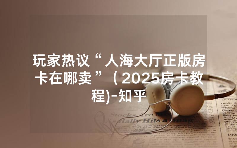 玩家热议“人海大厅正版房卡在哪卖”（2025房卡教程)-知乎