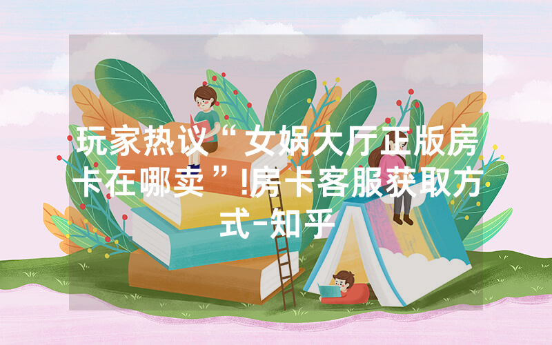 玩家热议“女娲大厅正版房卡在哪卖”!房卡客服获取方式-知乎