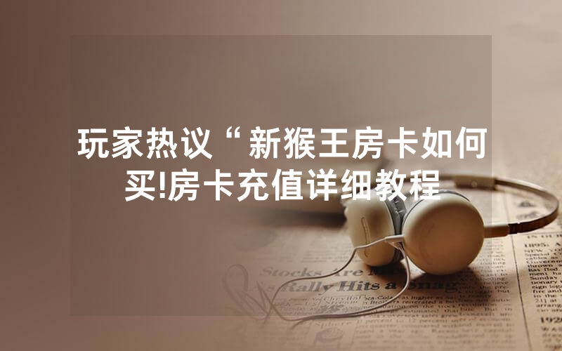 玩家热议“新猴王房卡如何买!房卡充值详细教程