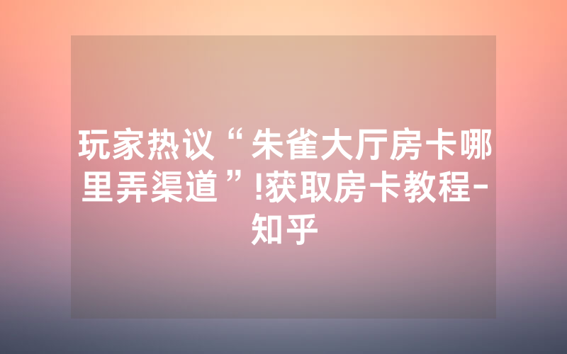 玩家热议“朱雀大厅房卡哪里弄渠道”!获取房卡教程-知乎