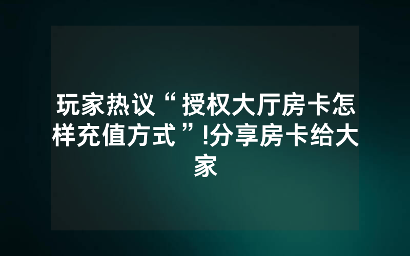 玩家热议“授权大厅房卡怎样充值方式”!分享房卡给大家