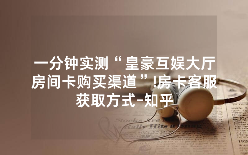 一分钟实测“皇豪互娱大厅房间卡购买渠道”!房卡客服获取方式-知乎