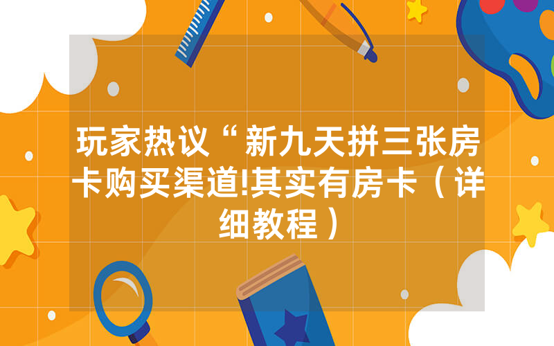 玩家热议“新九天拼三张房卡购买渠道!其实有房卡（详细教程）