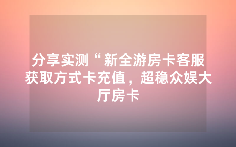 分享实测“新全游房卡客服获取方式卡充值，超稳众娱大厅房卡