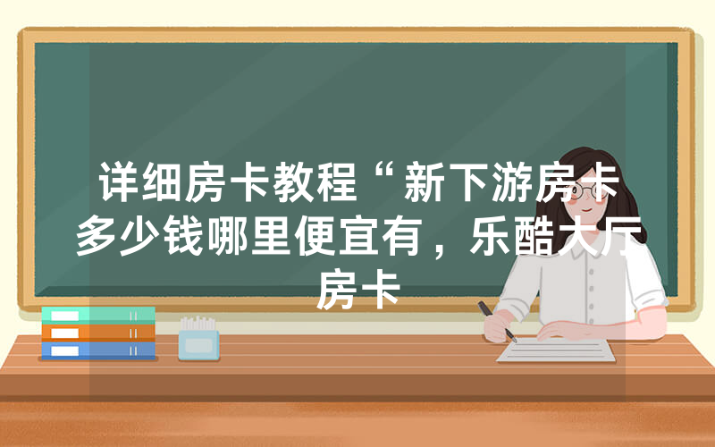 详细房卡教程“新下游房卡多少钱哪里便宜有，乐酷大厅房卡