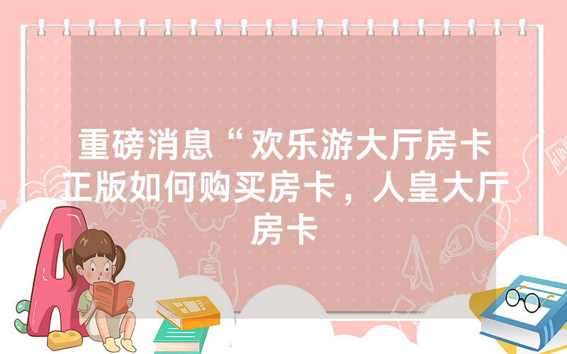 重磅消息“欢乐游大厅房卡正版如何购买房卡，人皇大厅房卡