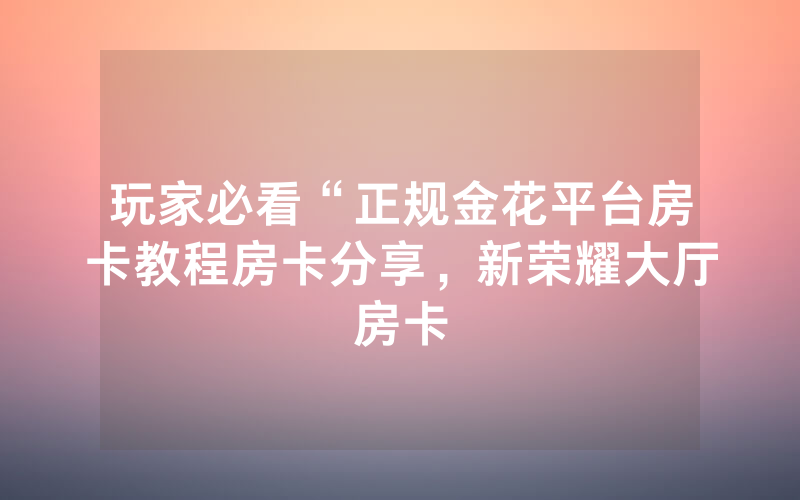 玩家必看“正规金花平台房卡教程房卡分享，新荣耀大厅房卡