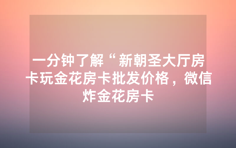 一分钟了解“新朝圣大厅房卡玩金花房卡批发价格，微信炸金花房卡