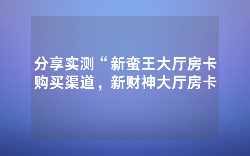 分享实测“新蛮王大厅房卡购买渠道，新财神大厅房卡