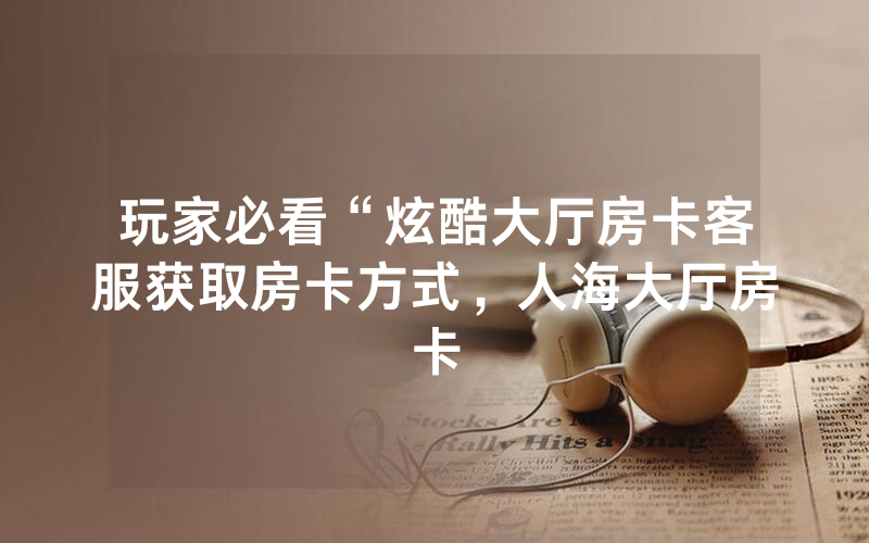 玩家必看“炫酷大厅房卡客服获取房卡方式，人海大厅房卡