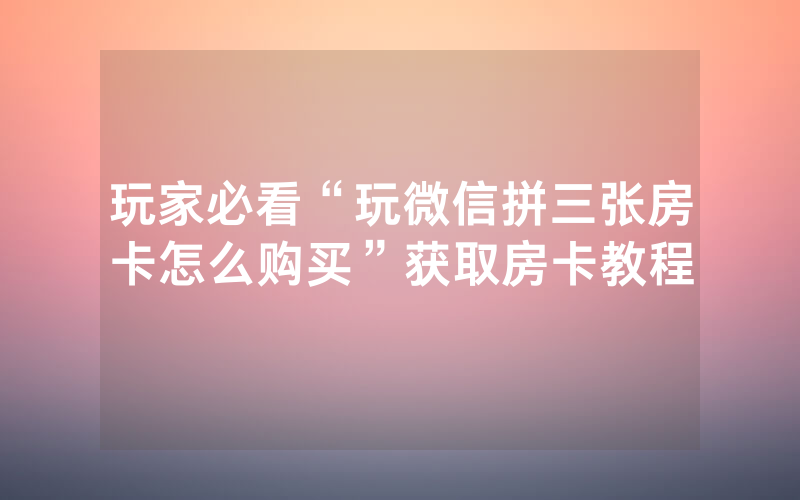 玩家必看“玩微信拼三张房卡怎么购买”获取房卡教程