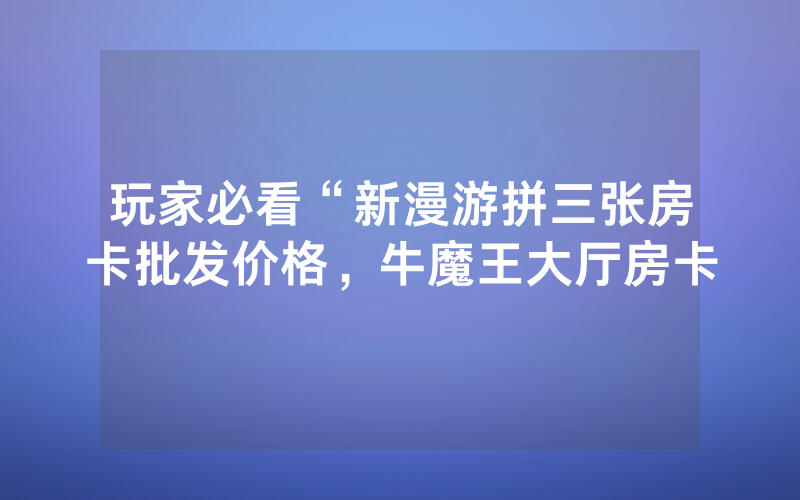 玩家必看“新漫游拼三张房卡批发价格，牛魔王大厅房卡