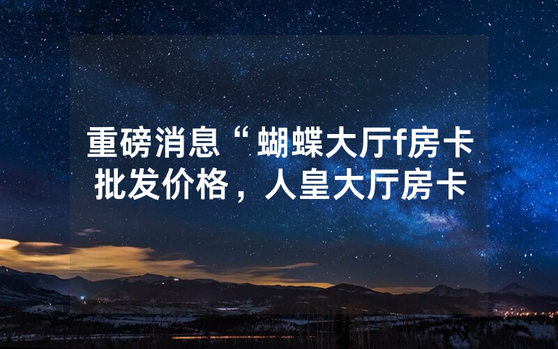 重磅消息“蝴蝶大厅f房卡批发价格，人皇大厅房卡