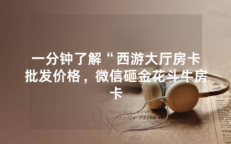 一分钟了解“西游大厅房卡批发价格，微信砸金花斗牛房卡