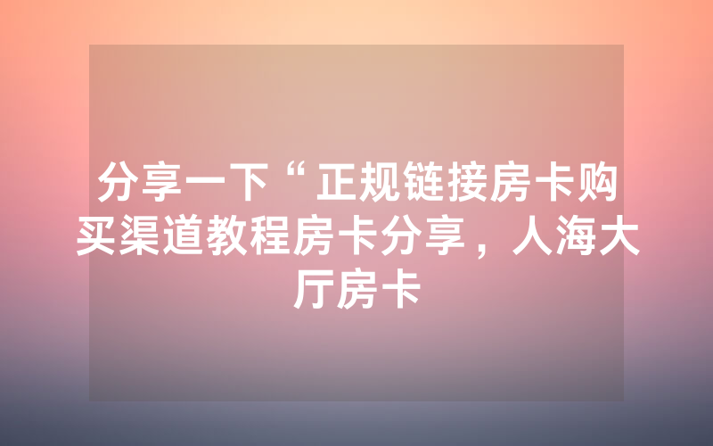 分享一下“正规链接房卡购买渠道教程房卡分享，人海大厅房卡