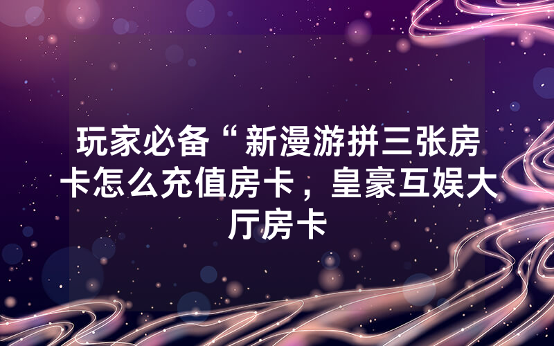玩家必备“新漫游拼三张房卡怎么充值房卡，皇豪互娱大厅房卡