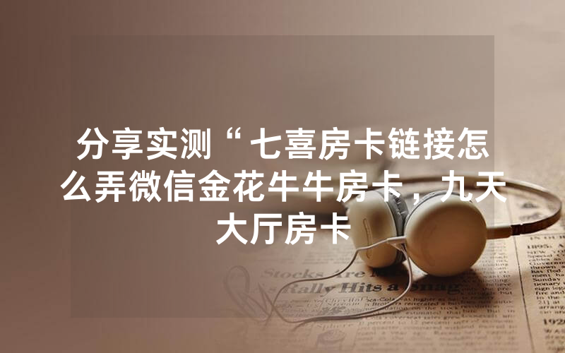分享实测“七喜房卡链接怎么弄微信金花牛牛房卡，九天大厅房卡