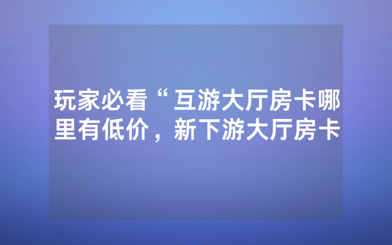 玩家必看“互游大厅房卡哪里有低价，新下游大厅房卡