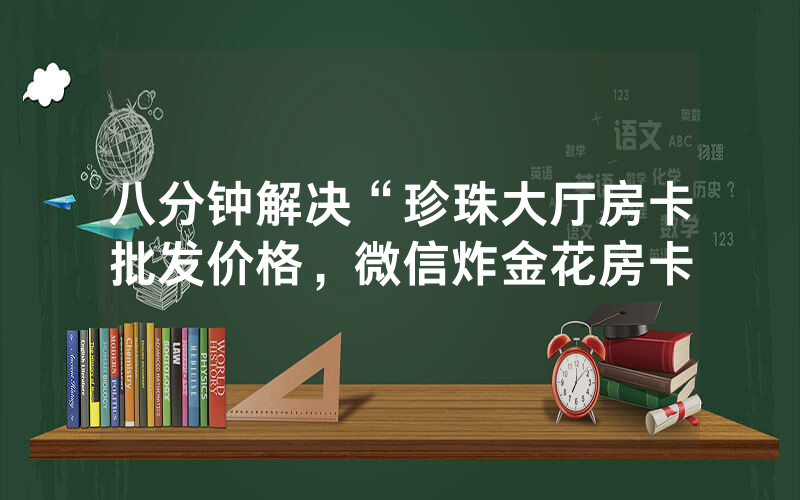 八分钟解决“珍珠大厅房卡批发价格，微信炸金花房卡