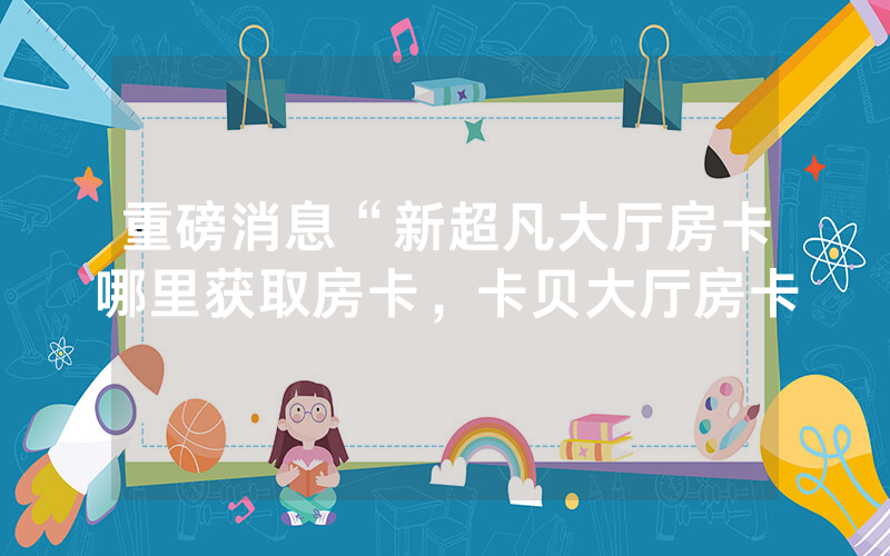 重磅消息“新超凡大厅房卡哪里获取房卡，卡贝大厅房卡