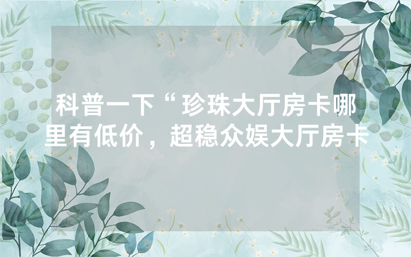 科普一下“珍珠大厅房卡哪里有低价，超稳众娱大厅房卡