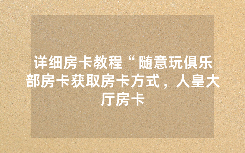详细房卡教程“随意玩俱乐部房卡获取房卡方式，人皇大厅房卡