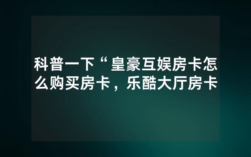 科普一下“皇豪互娱房卡怎么购买房卡，乐酷大厅房卡