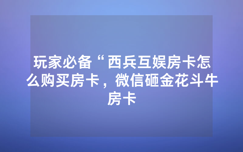 玩家必备“西兵互娱房卡怎么购买房卡，微信砸金花斗牛房卡