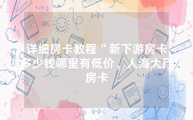 详细房卡教程“新下游房卡多少钱哪里有低价，人海大厅房卡