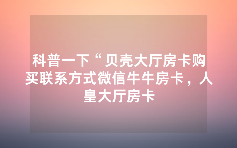 科普一下“贝壳大厅房卡购买联系方式微信牛牛房卡，人皇大厅房卡