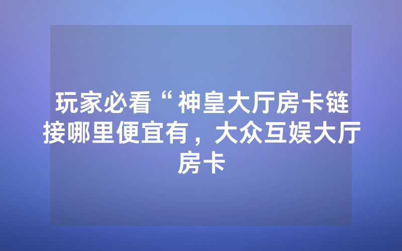 玩家必看“神皇大厅房卡链接哪里便宜有，大众互娱大厅房卡