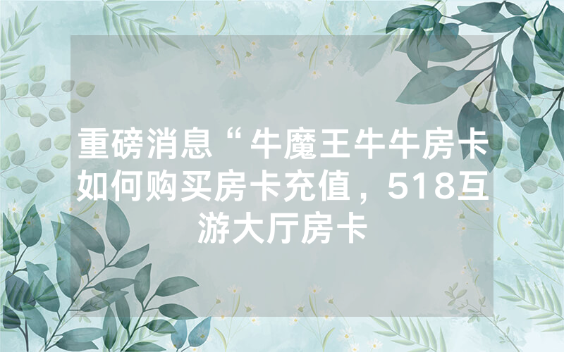 重磅消息“牛魔王牛牛房卡如何购买房卡充值，518互游大厅房卡