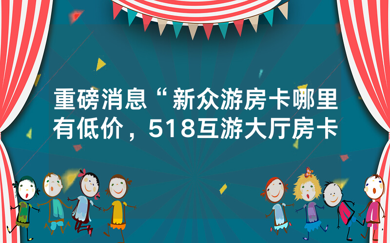 重磅消息“新众游房卡哪里有低价，518互游大厅房卡