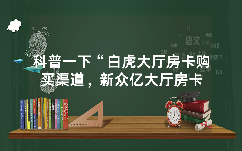 科普一下“白虎大厅房卡购买渠道，新众亿大厅房卡