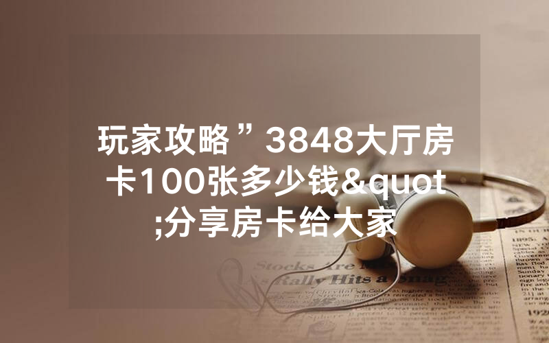 玩家攻略”3848大厅房卡100张多少钱"分享房卡给大家
