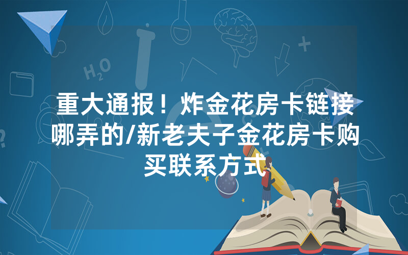 重大通报！炸金花房卡链接哪弄的/新老夫子金花房卡购买联系方式