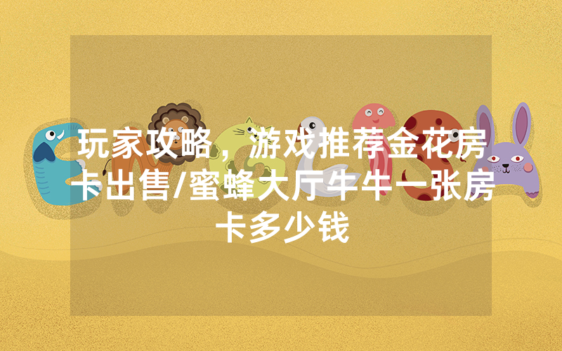 玩家攻略，游戏推荐金花房卡出售/蜜蜂大厅牛牛一张房卡多少钱