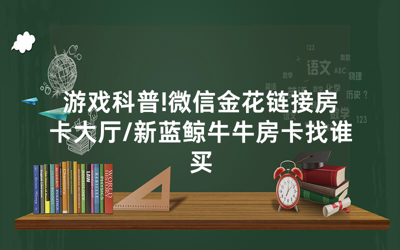游戏科普!微信金花链接房卡大厅/新蓝鲸牛牛房卡找谁买