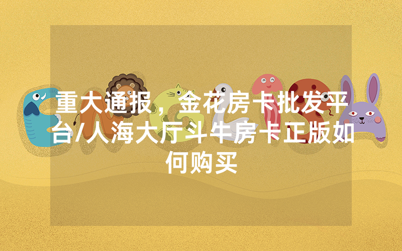 重大通报，金花房卡批发平台/人海大厅斗牛房卡正版如何购买