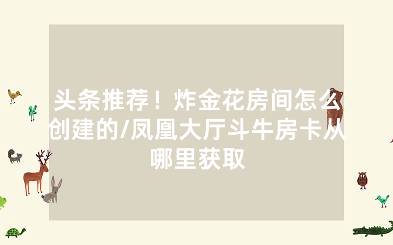 头条推荐！炸金花房间怎么创建的/凤凰大厅斗牛房卡从哪里获取