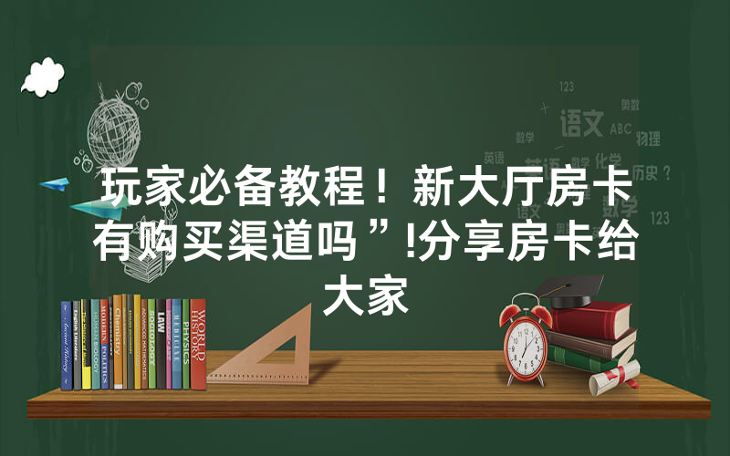 玩家必备教程！新大厅房卡有购买渠道吗”!分享房卡给大家
